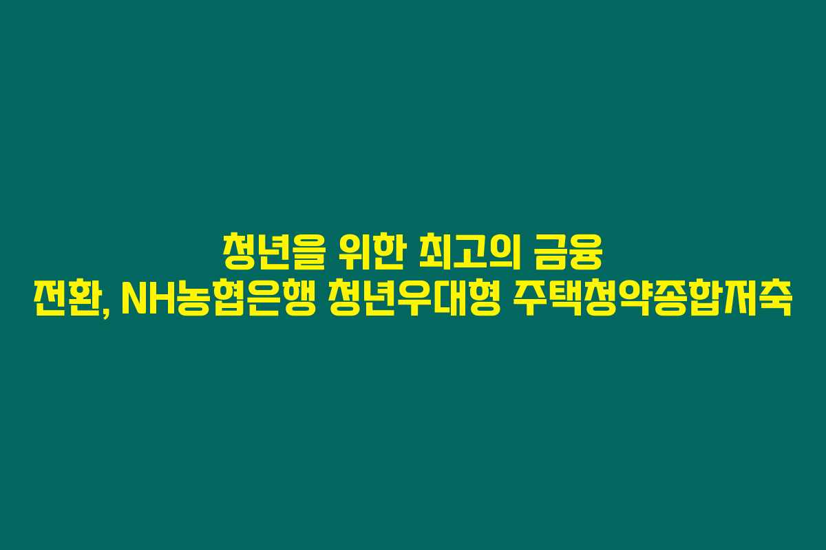 청년을 위한 최고의 금융 전환, NH농협은행 청년우대형 주택청약종합저축 청년을 위한 최고의 금융 전환, NH농협은행 청년우대형 주택청약종합저축
