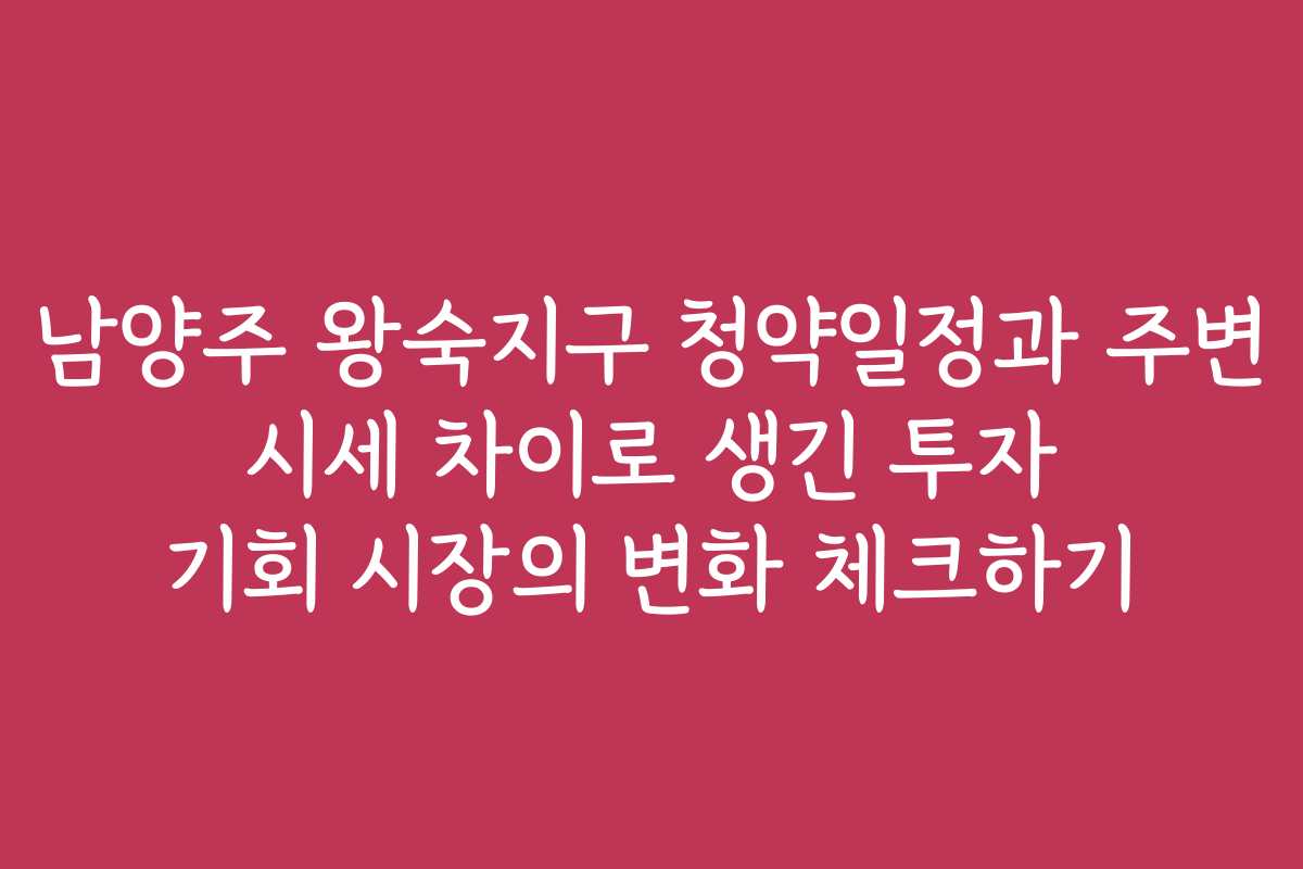 남양주 왕숙지구 청약일정과 주변 시세 차이로 생긴 투자 기회 시장의 변화 체크하기