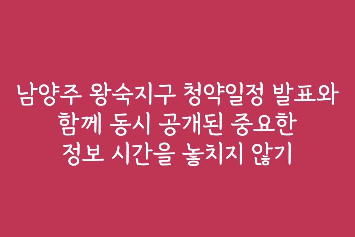남양주 왕숙지구 청약일정 발표와 함께 동시 공개된 중요한 정보 시간을 놓치지 않기
