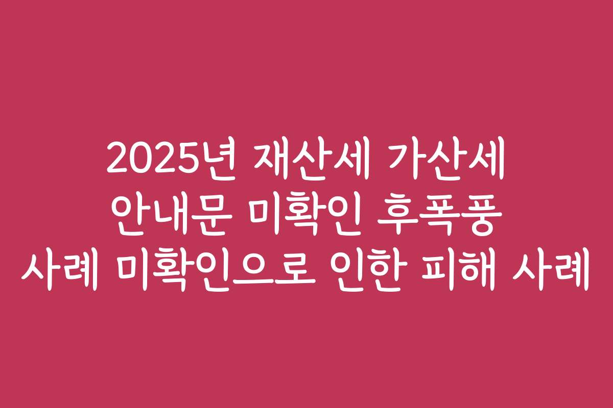 2025년 재산세 가산세 안내문 미확인 후폭풍 사례 미확인으로 인한 피해 사례