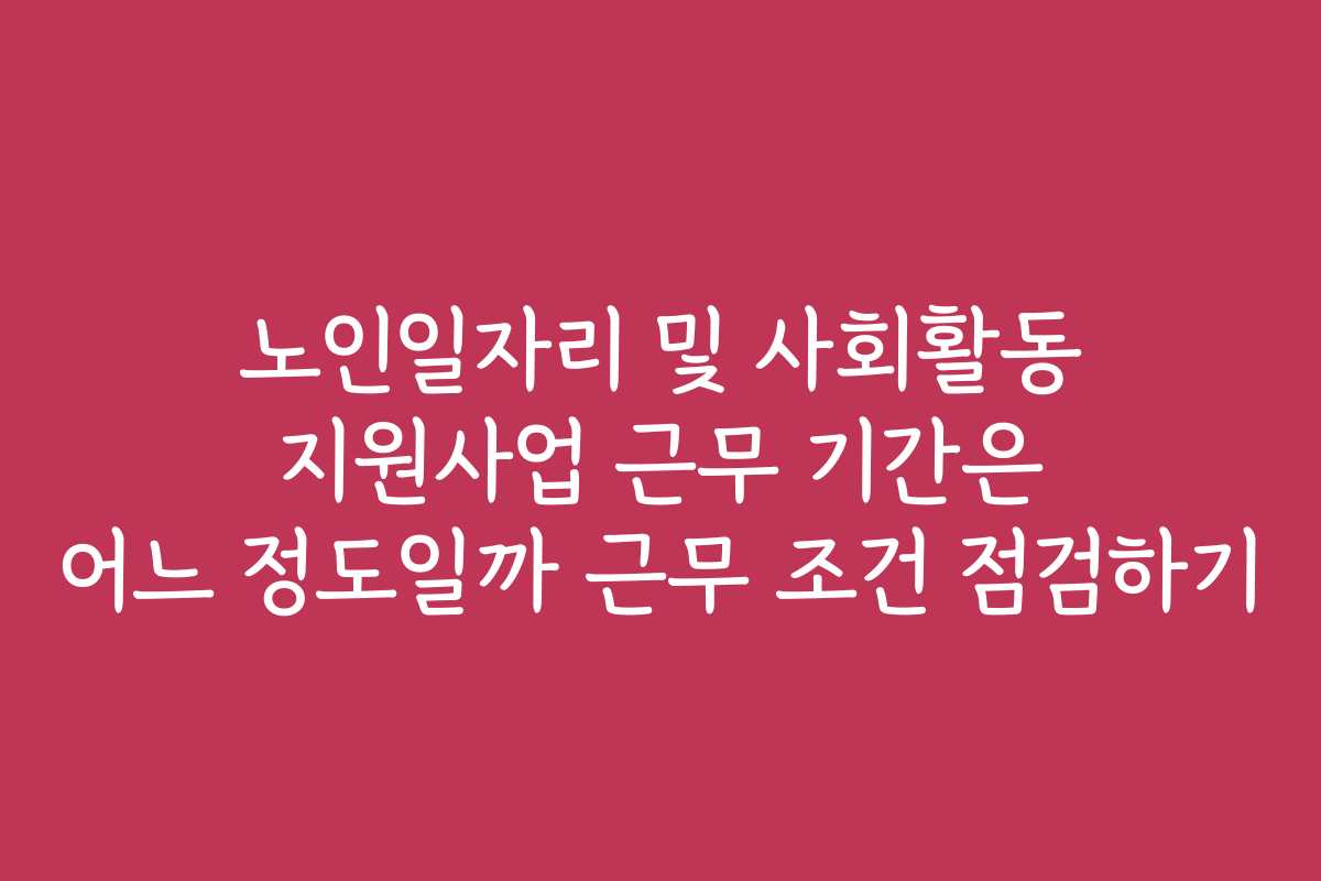 노인일자리 및 사회활동 지원사업 근무 기간은 어느 정도일까 근무 조건 점검하기
