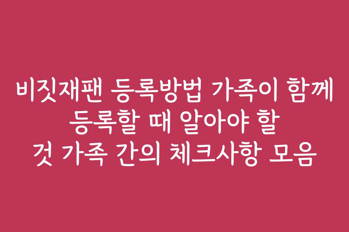 비짓재팬 등록방법 가족이 함께 등록할 때 알아야 할 것 가족 간의 체크사항 모음