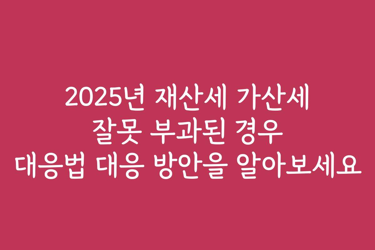 2025년 재산세 가산세 잘못 부과된 경우 대응법 대응 방안을 알아보세요