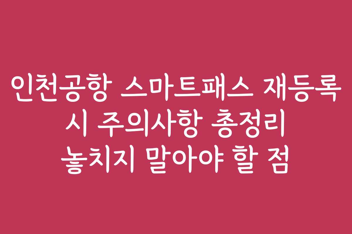 인천공항 스마트패스 재등록 시 주의사항 총정리 놓치지 말아야 할 점