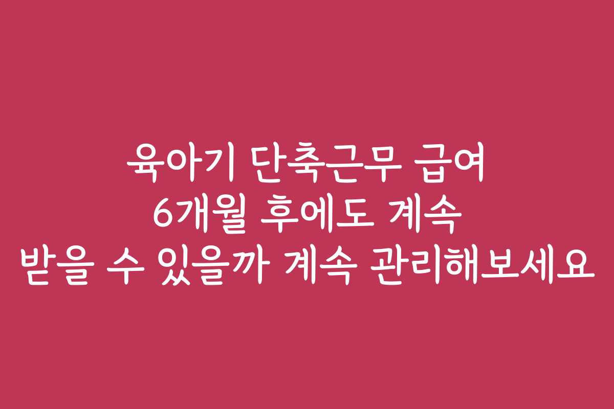 육아기 단축근무 급여 6개월 후에도 계속 받을 수 있을까 계속 관리해보세요
