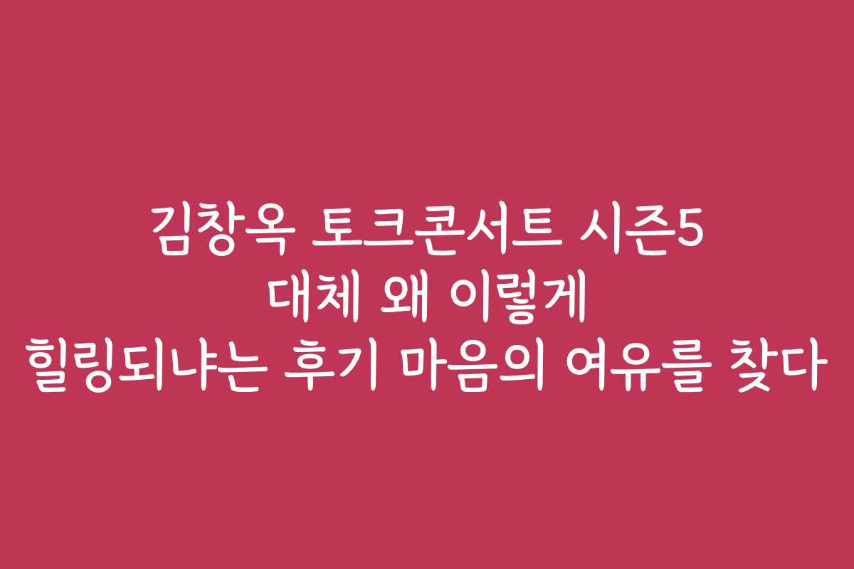 김창옥 토크콘서트 시즌5 대체 왜 이렇게 힐링되냐는 후기 마음의 여유를 찾다