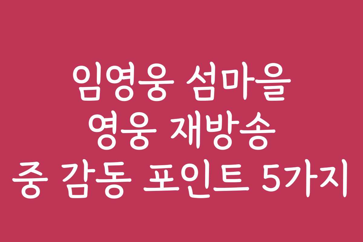 임영웅 섬마을 영웅 재방송 중 감동 포인트 5가지