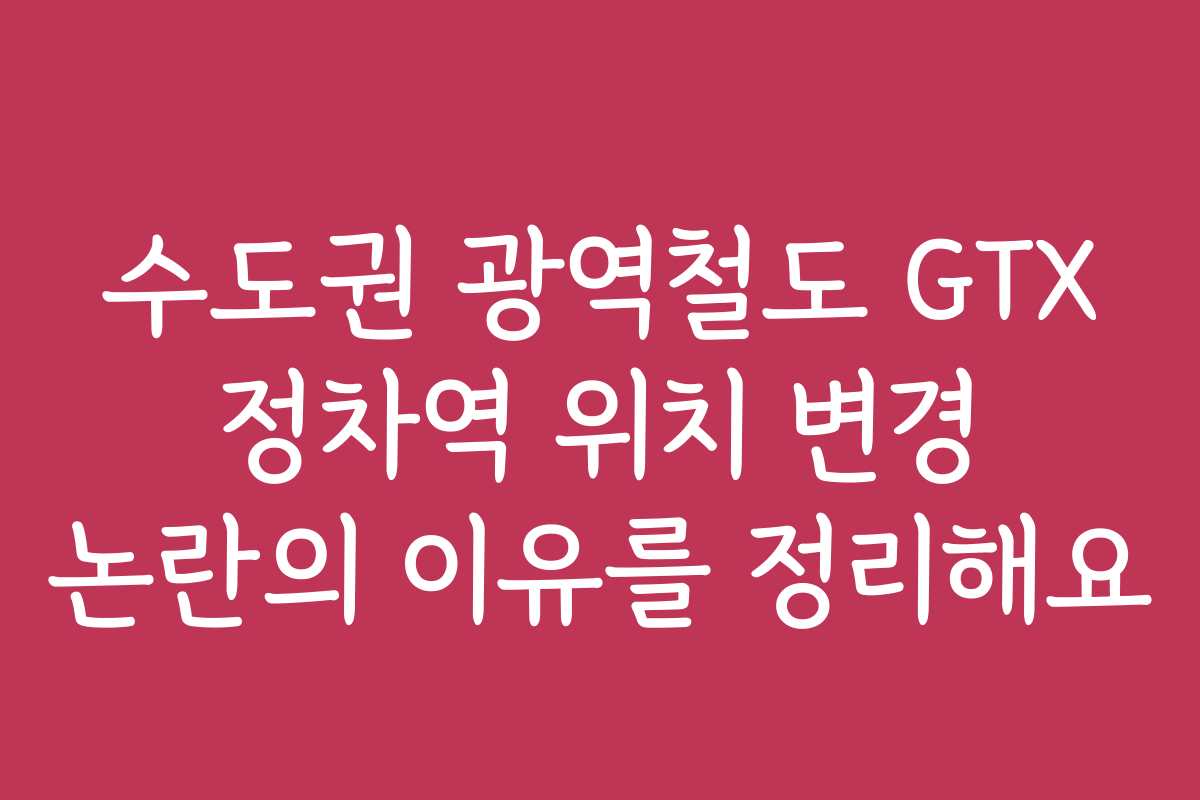 수도권 광역철도 GTX 정차역 위치 변경 논란의 이유를 정리해요