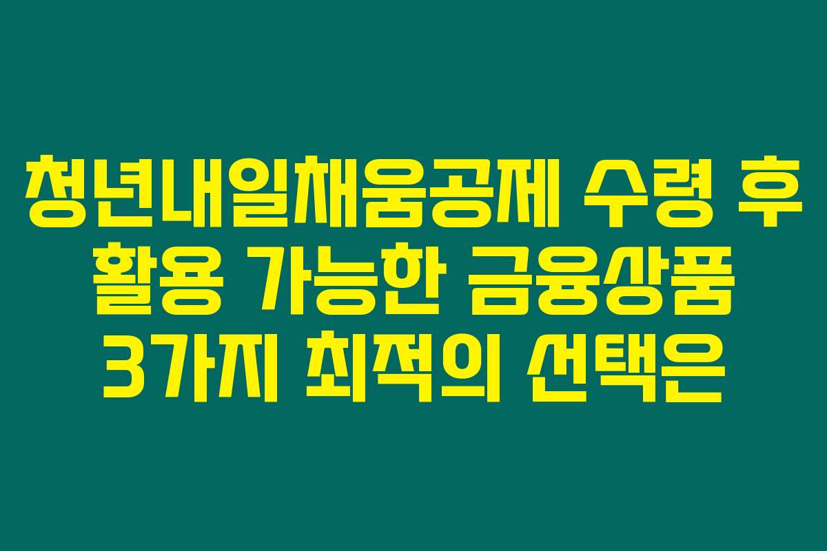 청년내일채움공제 수령 후 활용 가능한 금융상품 3가지 최적의 선택은