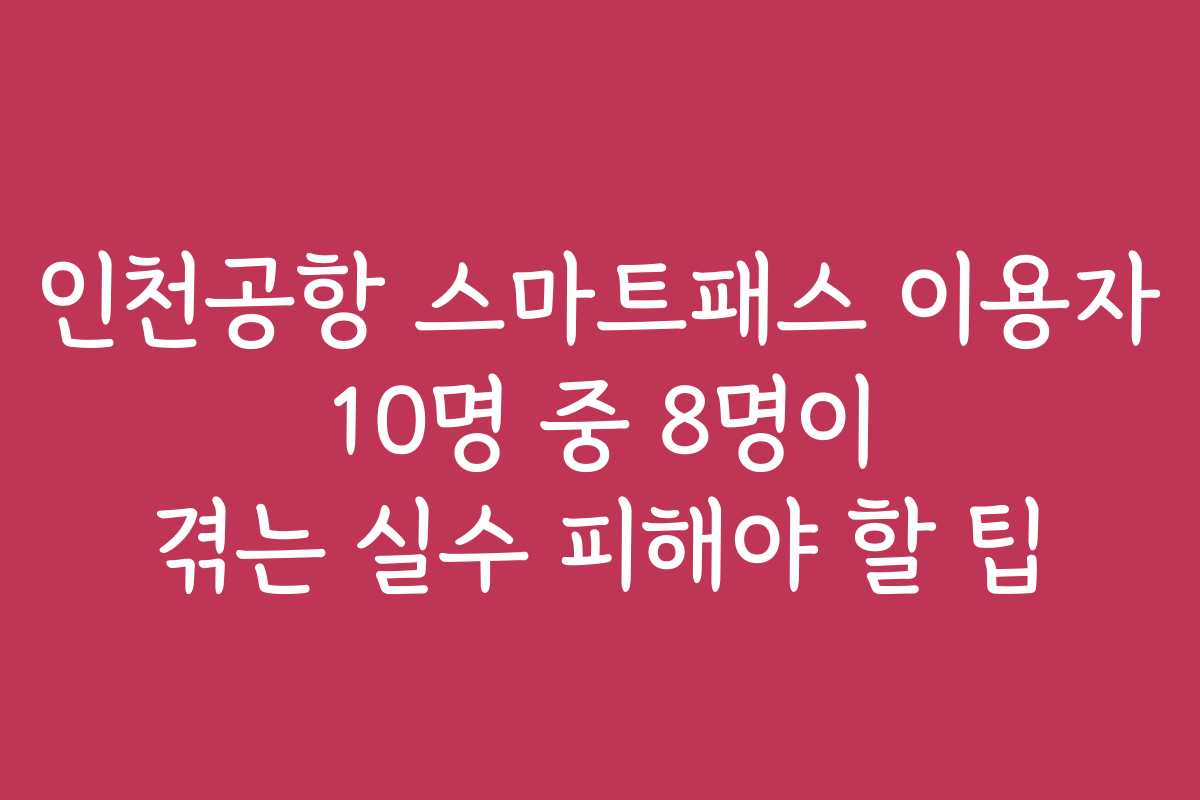 인천공항 스마트패스 이용자 10명 중 8명이 겪는 실수 피해야 할 팁