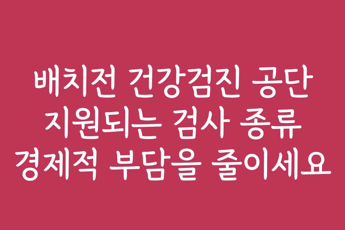 배치전 건강검진 공단 지원되는 검사 종류 경제적 부담을 줄이세요