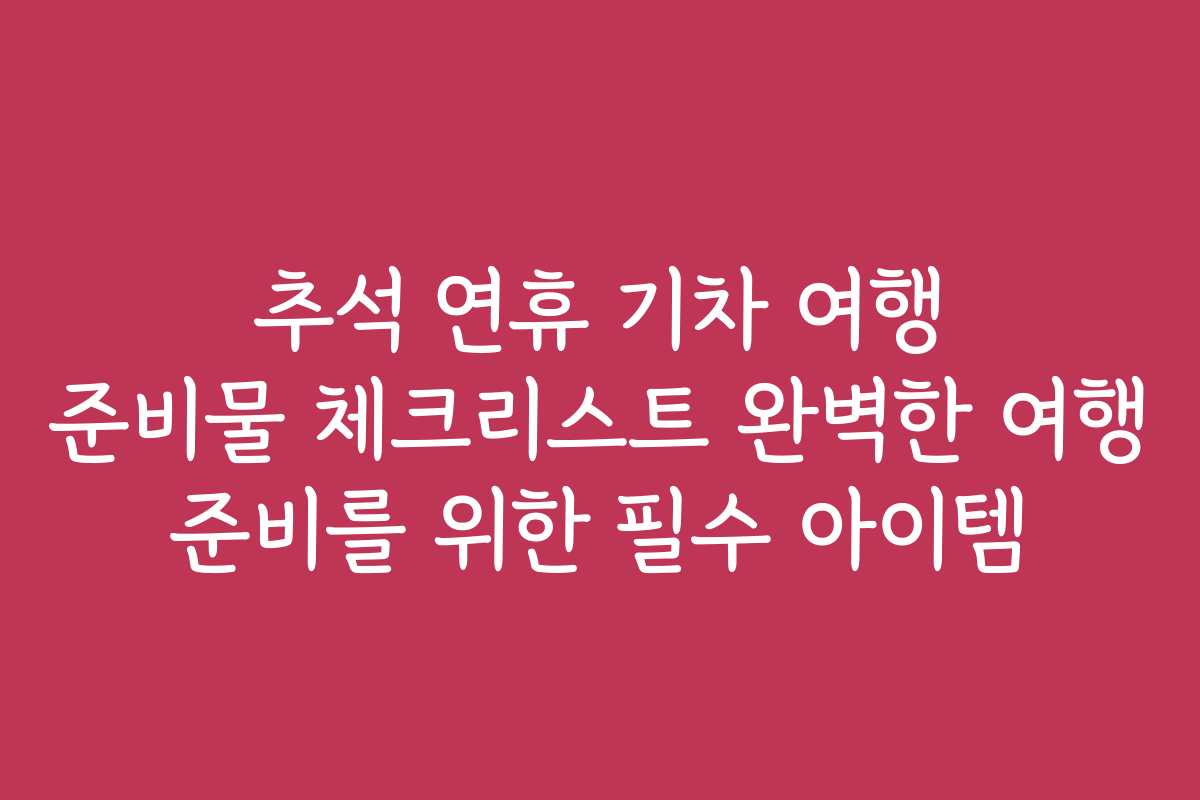 추석 연휴 기차 여행 준비물 체크리스트 완벽한 여행 준비를 위한 필수 아이템