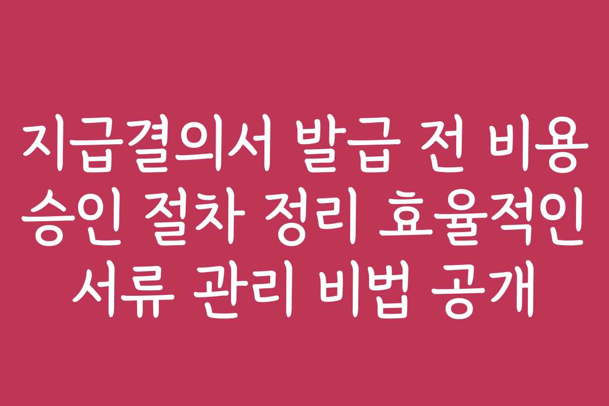 지급결의서 발급 전 비용 승인 절차 정리 효율적인 서류 관리 비법 공개