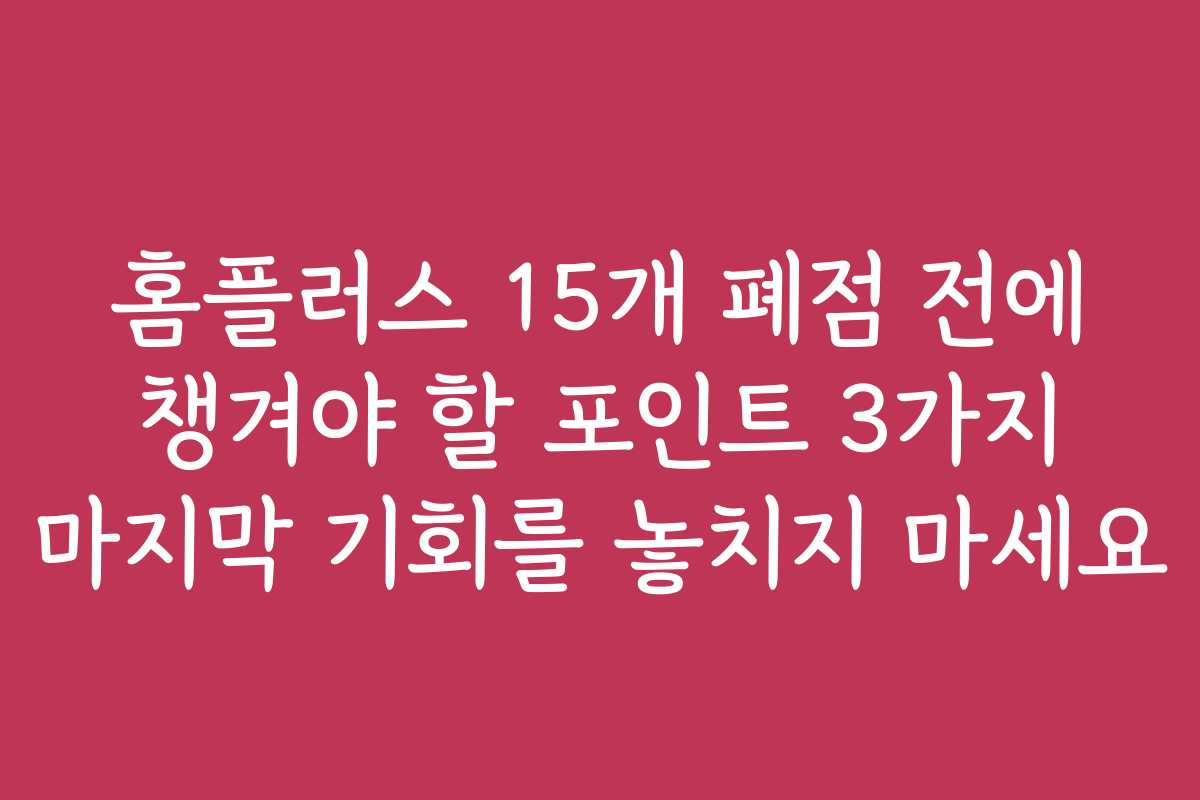 홈플러스 15개 폐점 전에 챙겨야 할 포인트 3가지 마지막 기회를 놓치지 마세요