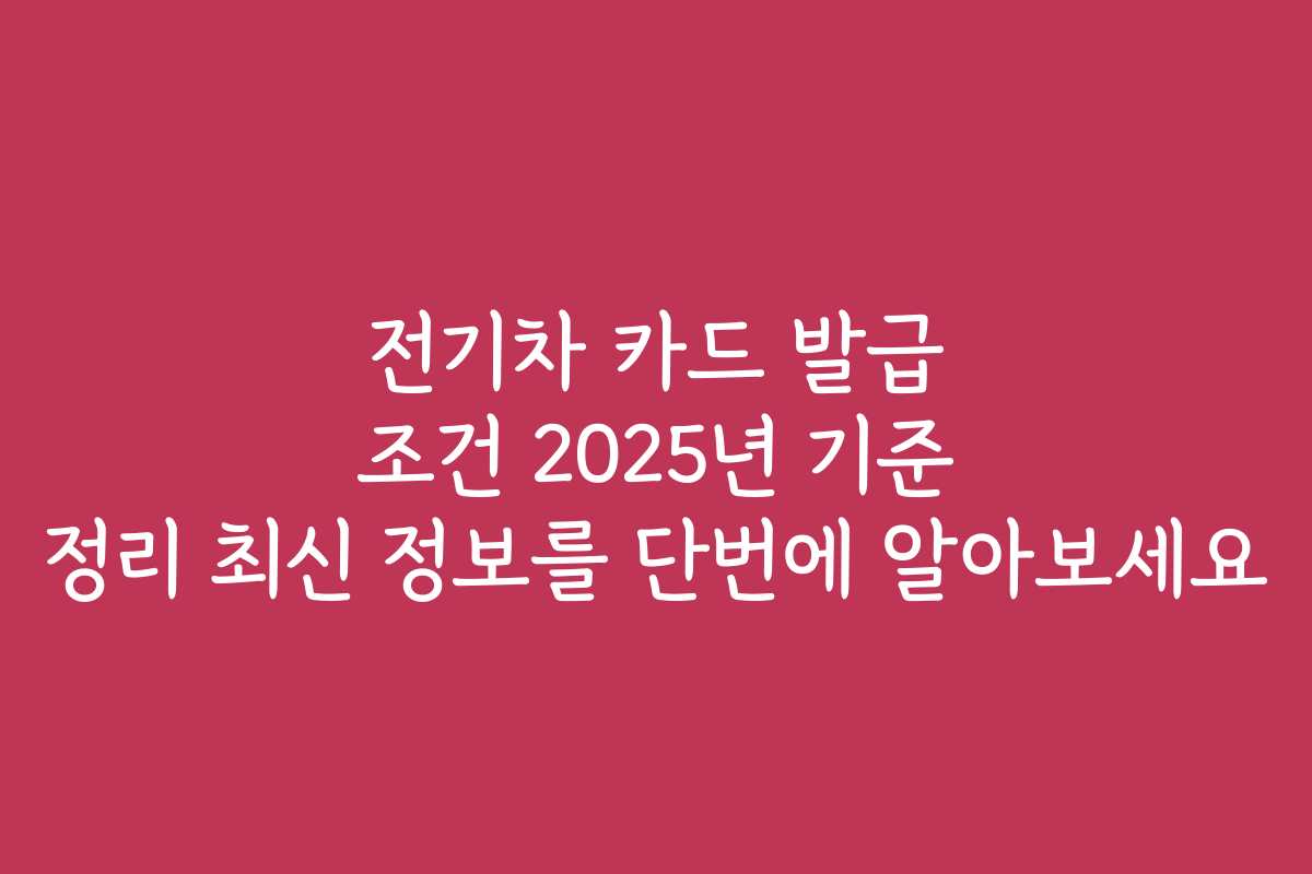 전기차 카드 발급 조건 2025년 기준 정리 최신 정보를 단번에 알아보세요