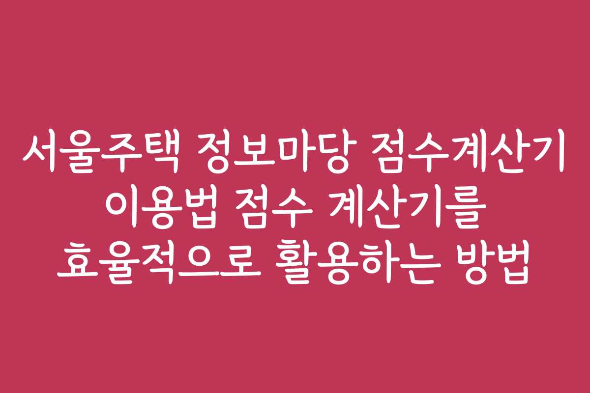 서울주택 정보마당 점수계산기 이용법 점수 계산기를 효율적으로 활용하는 방법