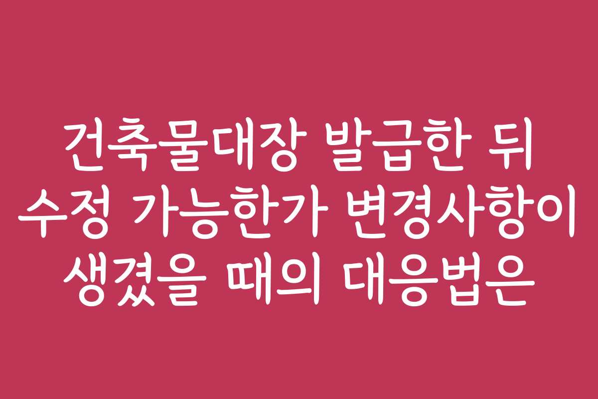 건축물대장 발급한 뒤 수정 가능한가 변경사항이 생겼을 때의 대응법은