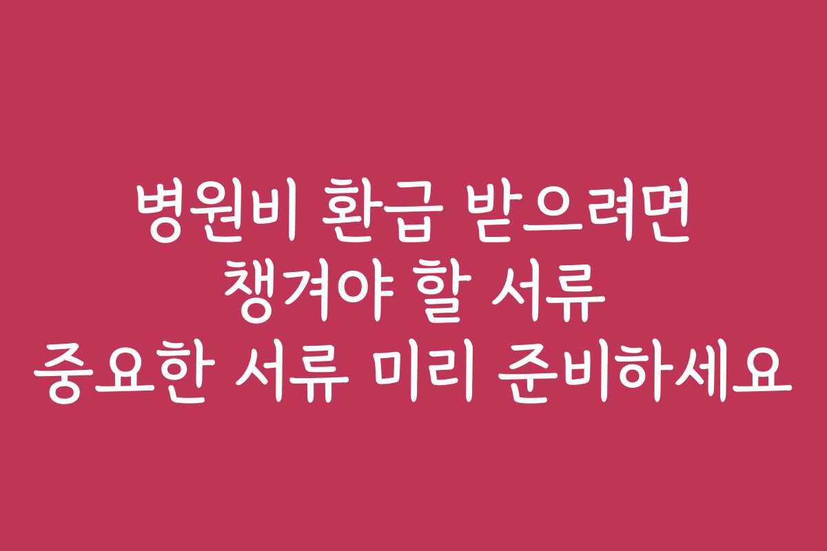 병원비 환급 받으려면 챙겨야 할 서류 중요한 서류 미리 준비하세요