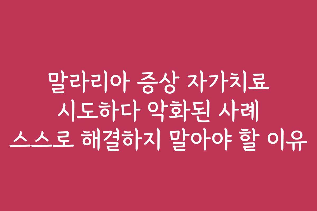 말라리아 증상 자가치료 시도하다 악화된 사례 스스로 해결하지 말아야 할 이유