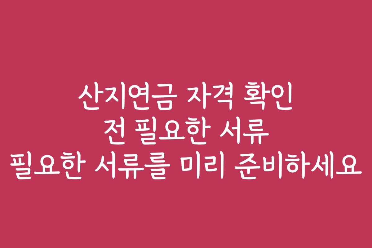 산지연금 자격 확인 전 필요한 서류 필요한 서류를 미리 준비하세요