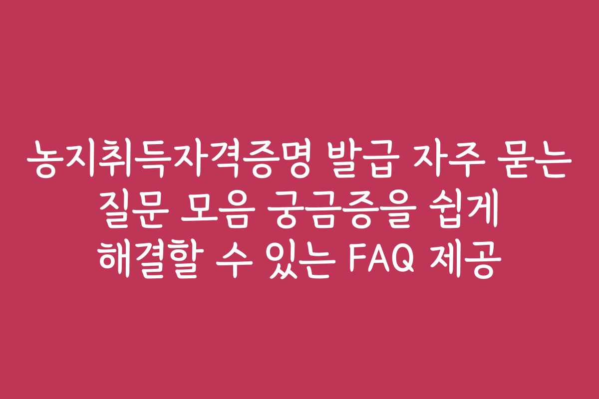 농지취득자격증명 발급 자주 묻는 질문 모음 궁금증을 쉽게 해결할 수 있는 FAQ 제공