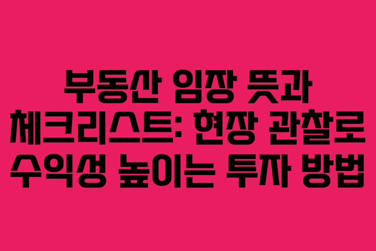 부동산 임장 뜻과 체크리스트: 현장 관찰로 수익성 높이는 투자 방법