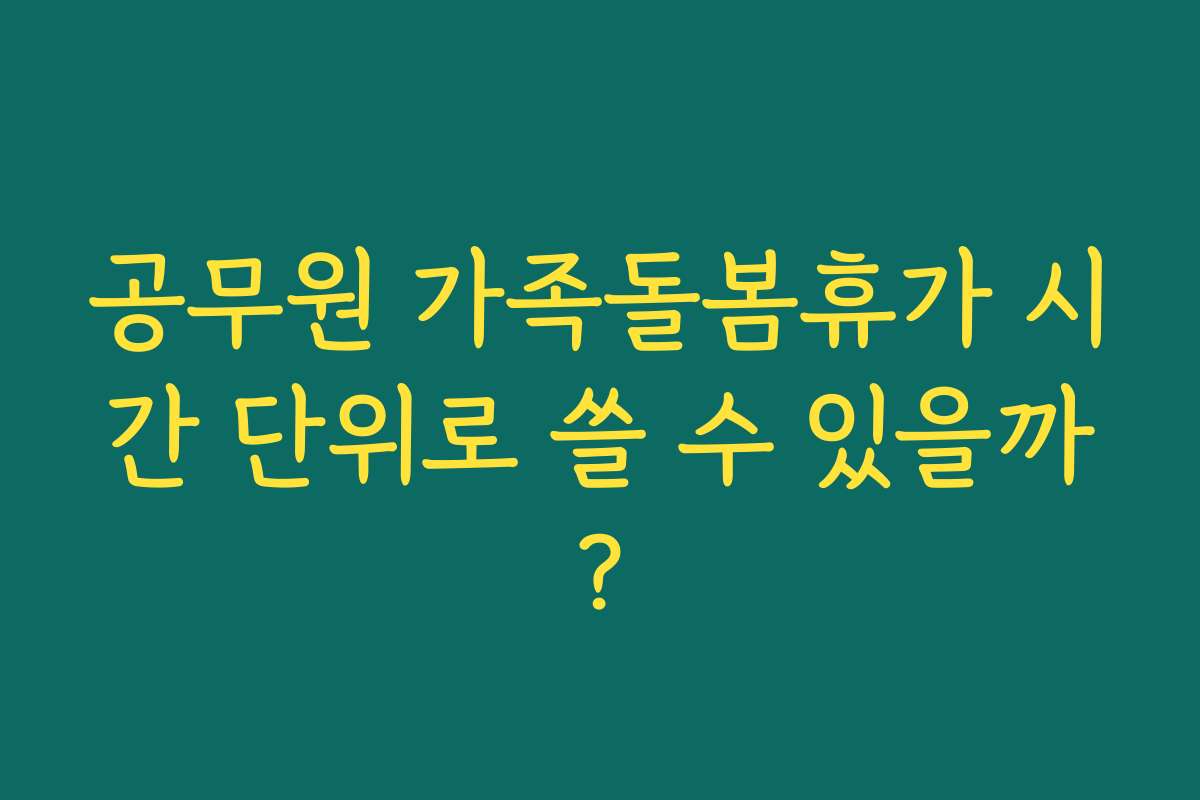 공무원 가족돌봄휴가 시간 단위로 쓸 수 있을까? 공무원 가족돌봄휴가 시간 단위로 쓸 수 있을까?