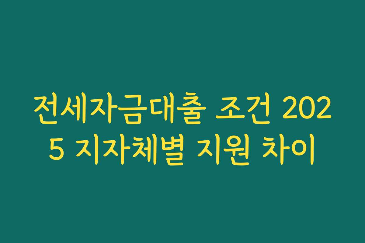 전세자금대출 조건 2025 지자체별 지원 차이 전세자금대출 조건 2025 지자체별 지원 차이