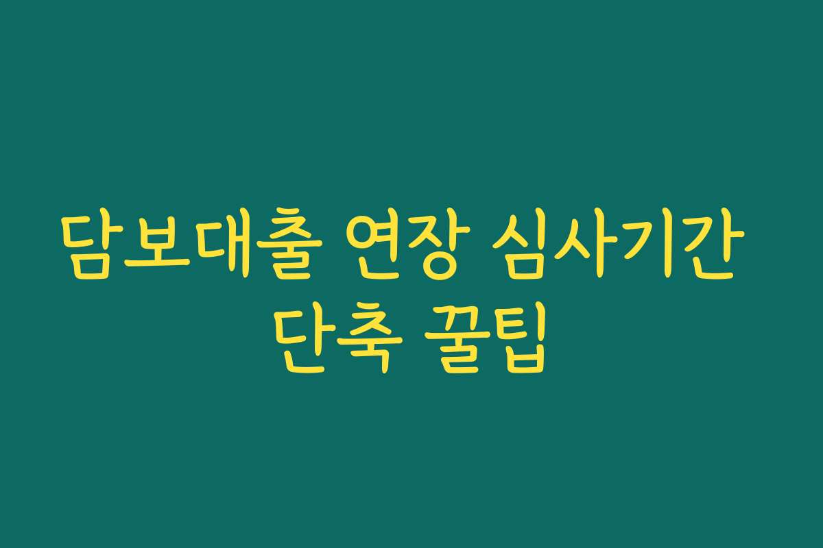 담보대출 연장 심사기간 단축 꿀팁