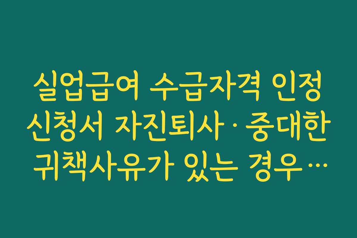 실업급여 수급자격 인정신청서 자진퇴사·중대한 귀책사유가 있는 경우 불이익 정리