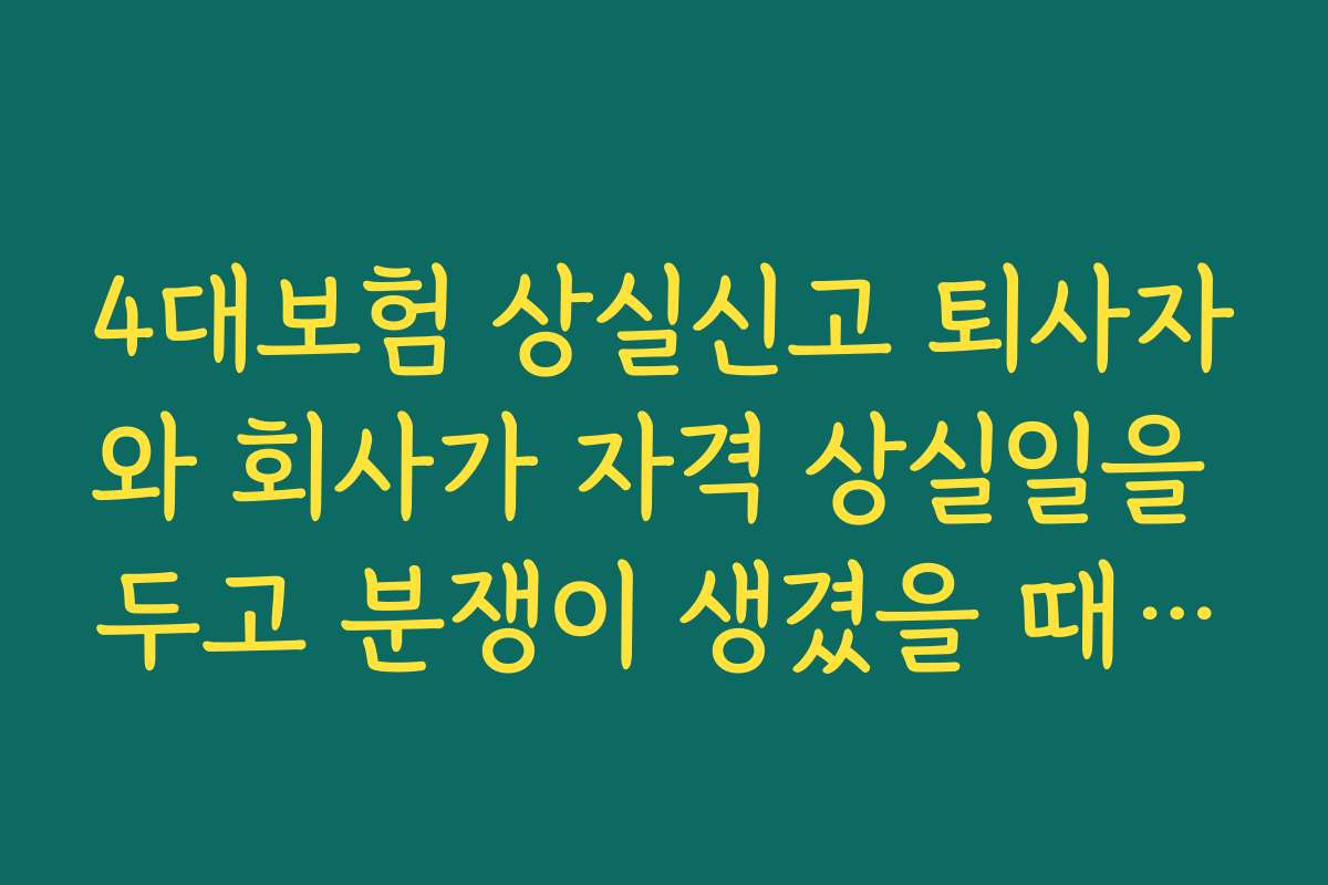 4대보험 상실신고 퇴사자와 회사가 자격 상실일을 두고 분쟁이 생겼을 때 해결 방법