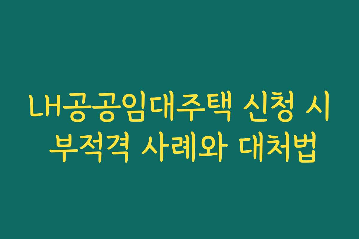 LH공공임대주택 신청 시 부적격 사례와 대처법