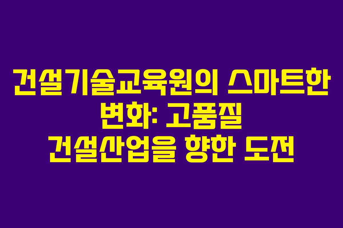 건설기술교육원의 스마트한 변화: 고품질 건설산업을 향한 도전