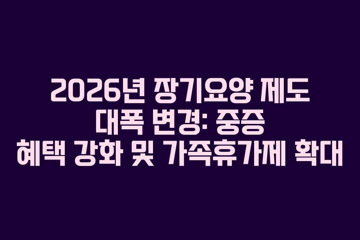 2026년 장기요양 제도 대폭 변경: 중증 혜택 강화 및 가족휴가제 확대
