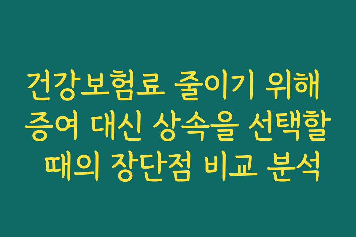 건강보험료 줄이기 위해 증여 대신 상속을 선택할 때의 장단점 비교 분석