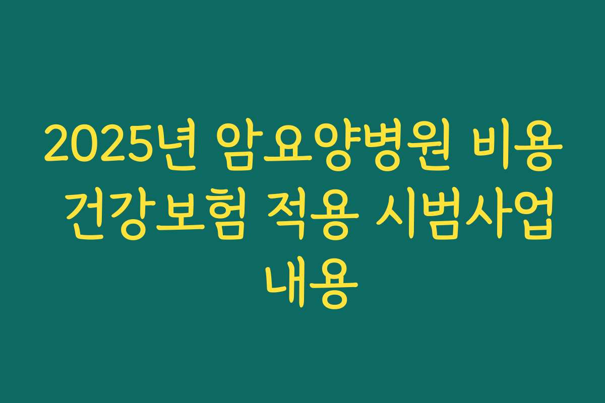 2025년 암요양병원 비용 건강보험 적용 시범사업 내용