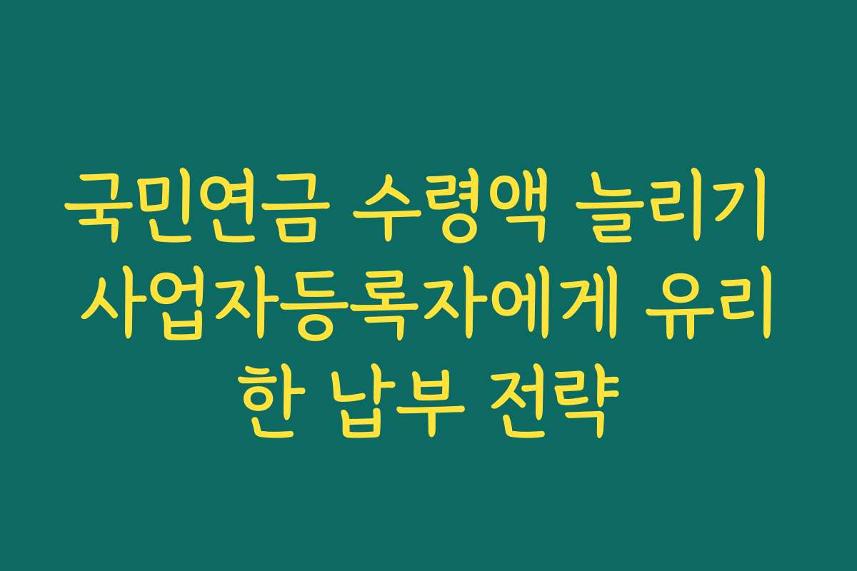 국민연금 수령액 늘리기 사업자등록자에게 유리한 납부 전략