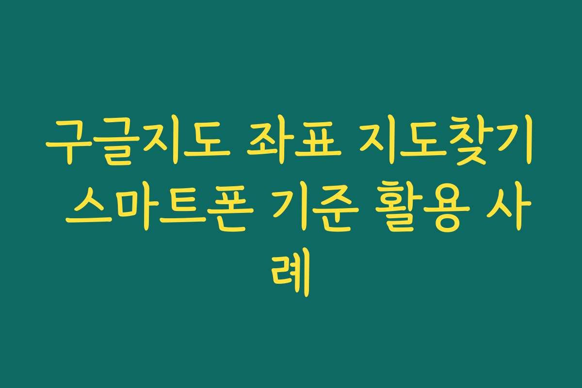 구글지도 좌표 지도찾기 스마트폰 기준 활용 사례