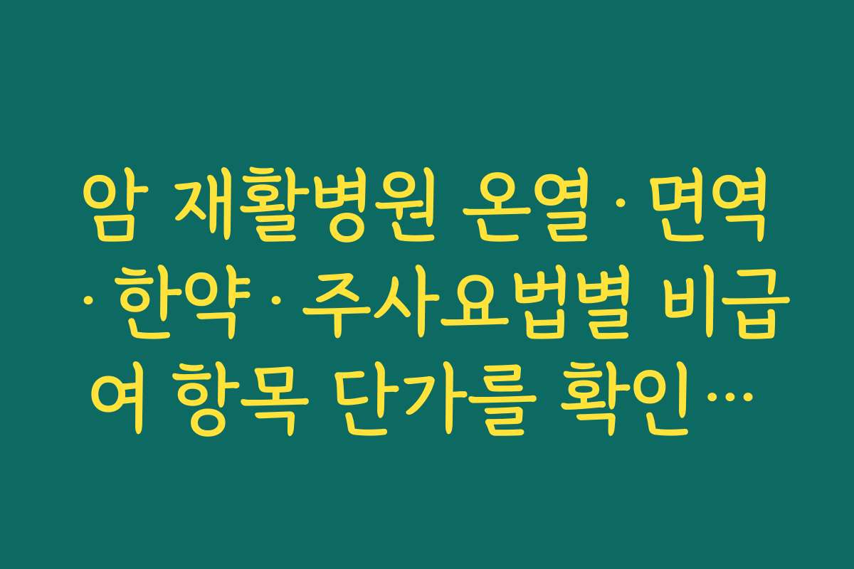 암 재활병원 온열·면역·한약·주사요법별 비급여 항목 단가를 확인하고 우선순위를 정하는 법