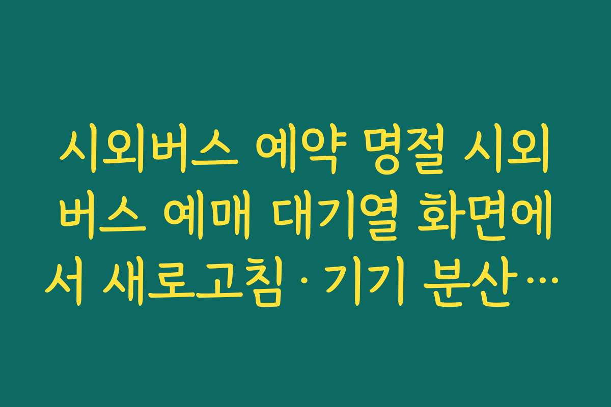 시외버스 예약 명절 시외버스 예매 대기열 화면에서 새로고침·기기 분산 활용법